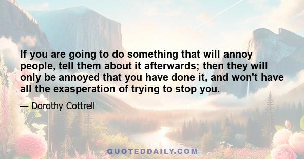 If you are going to do something that will annoy people, tell them about it afterwards; then they will only be annoyed that you have done it, and won't have all the exasperation of trying to stop you.