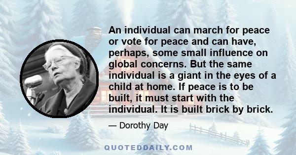 An individual can march for peace or vote for peace and can have, perhaps, some small influence on global concerns. But the same individual is a giant in the eyes of a child at home. If peace is to be built, it must