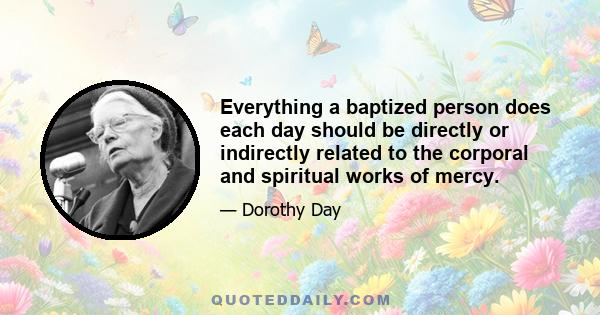 Everything a baptized person does each day should be directly or indirectly related to the corporal and spiritual works of mercy.