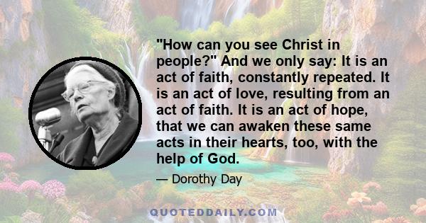 How can you see Christ in people? And we only say: It is an act of faith, constantly repeated. It is an act of love, resulting from an act of faith. It is an act of hope, that we can awaken these same acts in their