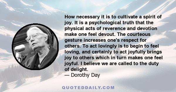 How necessary it is to cultivate a spirit of joy. It is a psychological truth that the physical acts of reverence and devotion make one feel devout. The courteous gesture increases one's respect for others. To act