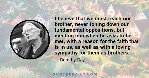 I believe that we must reach our brother, never toning down our fundamental oppositions, but meeting him when he asks to be met, with a reason for the faith that is in us, as well as with a loving sympathy for them as