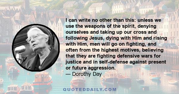 I can write no other than this: unless we use the weapons of the spirit, denying ourselves and taking up our cross and following Jesus, dying with Him and rising with Him, men will go on fighting, and often from the