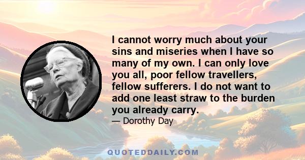 I cannot worry much about your sins and miseries when I have so many of my own. I can only love you all, poor fellow travellers, fellow sufferers. I do not want to add one least straw to the burden you already carry.