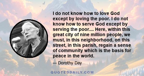 I do not know how to love God except by loving the poor. I do not know how to serve God except by serving the poor.... Here, within this great city of nine million people, we must, in this neighborhood, on this street,