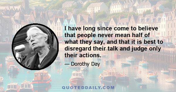 I have long since come to believe that people never mean half of what they say, and that it is best to disregard their talk and judge only their actions.