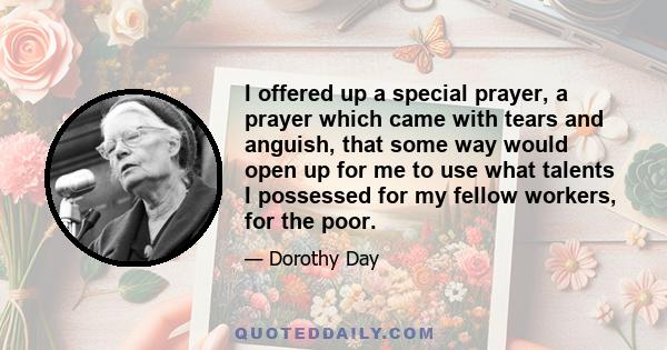 I offered up a special prayer, a prayer which came with tears and anguish, that some way would open up for me to use what talents I possessed for my fellow workers, for the poor.