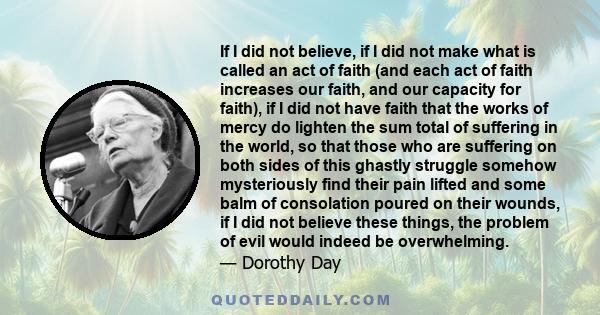 If I did not believe, if I did not make what is called an act of faith (and each act of faith increases our faith, and our capacity for faith), if I did not have faith that the works of mercy do lighten the sum total of 