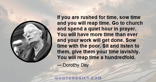 If you are rushed for time, sow time and you will reap time. Go to church and spend a quiet hour in prayer. You will have more time than ever and your work will get done. Sow time with the poor. Sit and listen to them,