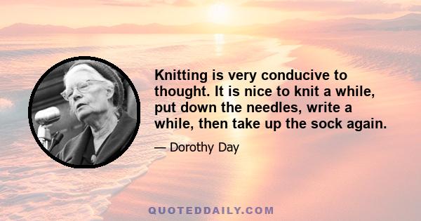 Knitting is very conducive to thought. It is nice to knit a while, put down the needles, write a while, then take up the sock again.