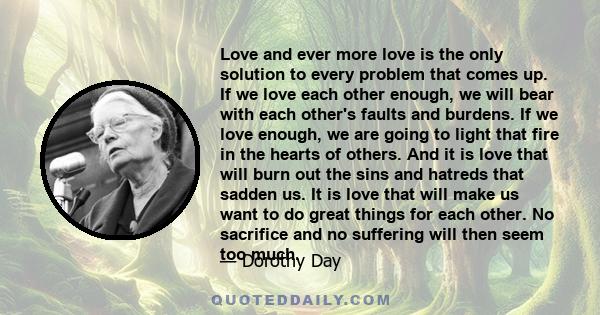 Love and ever more love is the only solution to every problem that comes up. If we love each other enough, we will bear with each other's faults and burdens. If we love enough, we are going to light that fire in the