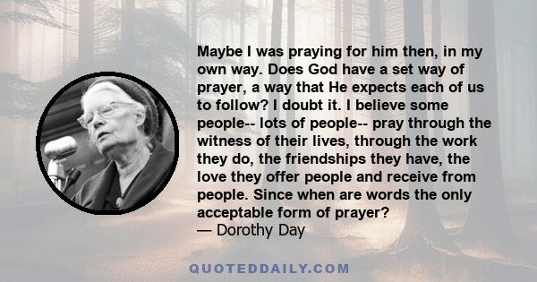 Maybe I was praying for him then, in my own way. Does God have a set way of prayer, a way that He expects each of us to follow? I doubt it. I believe some people-- lots of people-- pray through the witness of their