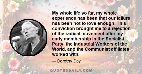 My whole life so far, my whole experience has been that our failure has been not to love enough. This conviction brought me to a rejection of the radical movement after my early membership in the Socialist Party, the