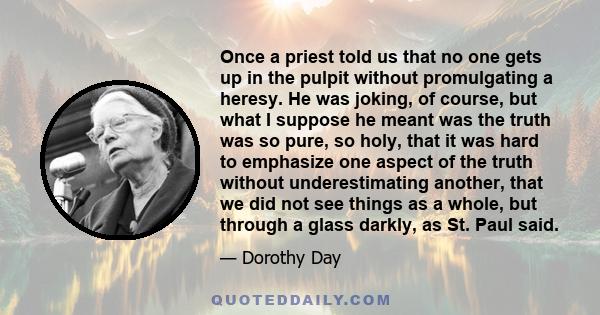 Once a priest told us that no one gets up in the pulpit without promulgating a heresy. He was joking, of course, but what I suppose he meant was the truth was so pure, so holy, that it was hard to emphasize one aspect