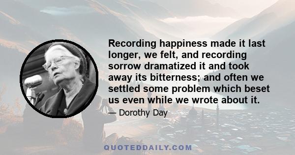 Recording happiness made it last longer, we felt, and recording sorrow dramatized it and took away its bitterness; and often we settled some problem which beset us even while we wrote about it.