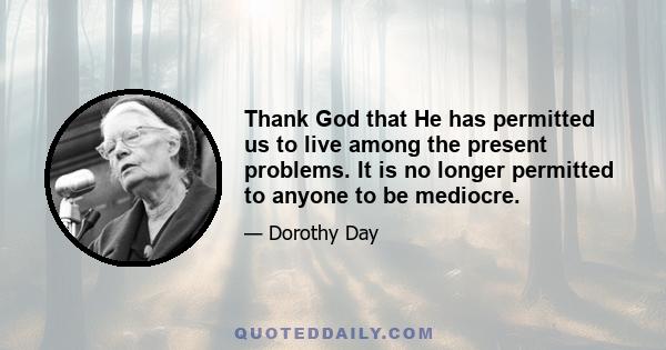 Thank God that He has permitted us to live among the present problems. It is no longer permitted to anyone to be mediocre.