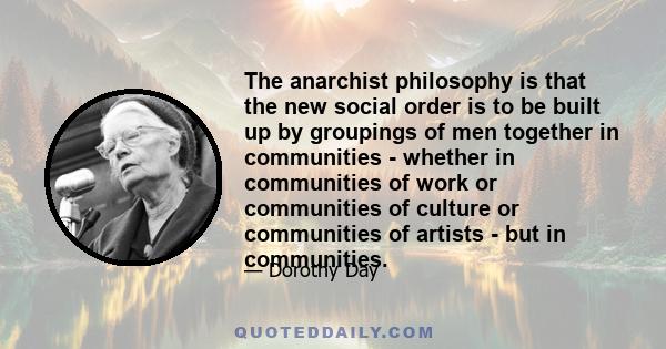 The anarchist philosophy is that the new social order is to be built up by groupings of men together in communities - whether in communities of work or communities of culture or communities of artists - but in