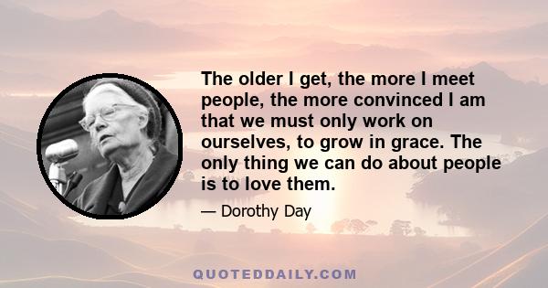 The older I get, the more I meet people, the more convinced I am that we must only work on ourselves, to grow in grace. The only thing we can do about people is to love them.