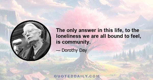 The only answer in this life, to the loneliness we are all bound to feel, is community.