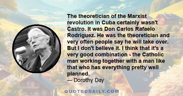 The theoretician of the Marxist revolution in Cuba certainly wasn't Castro. It was Don Carlos Rafaelo Rodriguez. He was the theoretician and very often people say he will take over. But I don't believe it. I think that