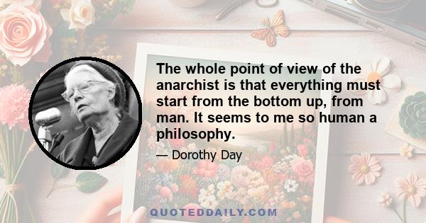 The whole point of view of the anarchist is that everything must start from the bottom up, from man. It seems to me so human a philosophy.