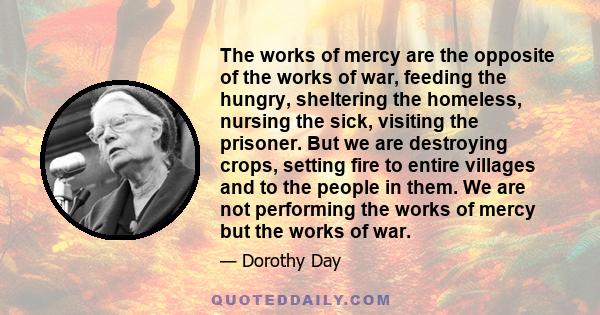 The works of mercy are the opposite of the works of war, feeding the hungry, sheltering the homeless, nursing the sick, visiting the prisoner. But we are destroying crops, setting fire to entire villages and to the