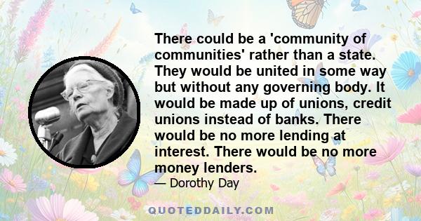 There could be a 'community of communities' rather than a state. They would be united in some way but without any governing body. It would be made up of unions, credit unions instead of banks. There would be no more