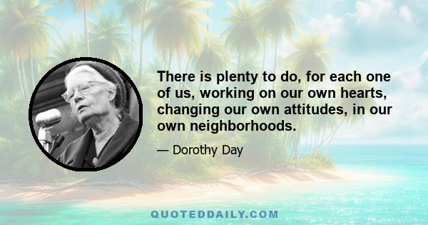 There is plenty to do, for each one of us, working on our own hearts, changing our own attitudes, in our own neighborhoods.