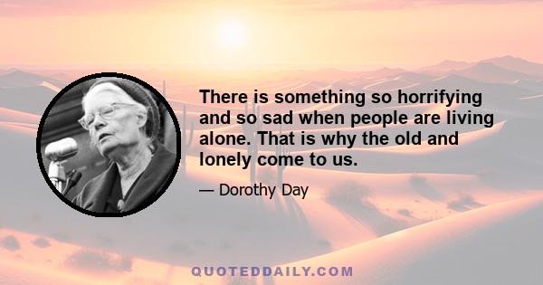 There is something so horrifying and so sad when people are living alone. That is why the old and lonely come to us.