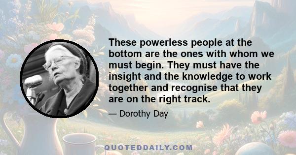 These powerless people at the bottom are the ones with whom we must begin. They must have the insight and the knowledge to work together and recognise that they are on the right track.