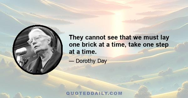 They cannot see that we must lay one brick at a time, take one step at a time.