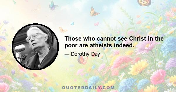 Those who cannot see Christ in the poor are atheists indeed.