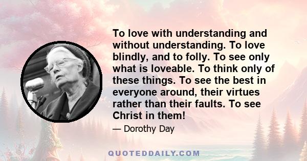 To love with understanding and without understanding. To love blindly, and to folly. To see only what is loveable. To think only of these things. To see the best in everyone around, their virtues rather than their