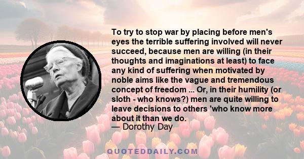 To try to stop war by placing before men's eyes the terrible suffering involved will never succeed, because men are willing (in their thoughts and imaginations at least) to face any kind of suffering when motivated by