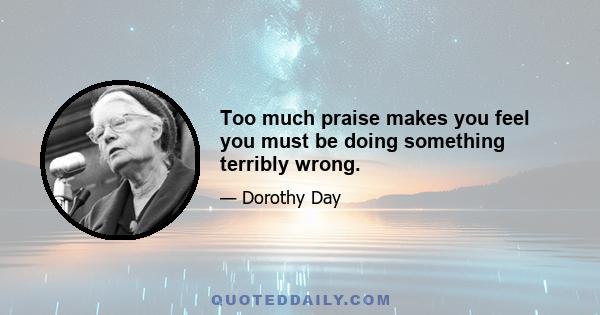 Too much praise makes you feel you must be doing something terribly wrong.