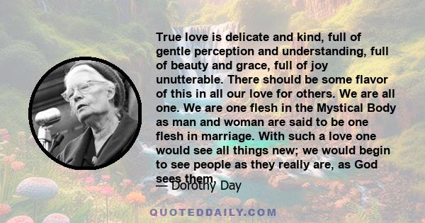 True love is delicate and kind, full of gentle perception and understanding, full of beauty and grace, full of joy unutterable. There should be some flavor of this in all our love for others. We are all one. We are one