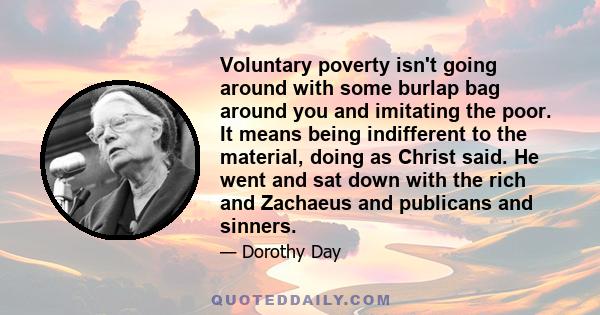 Voluntary poverty isn't going around with some burlap bag around you and imitating the poor. It means being indifferent to the material, doing as Christ said. He went and sat down with the rich and Zachaeus and