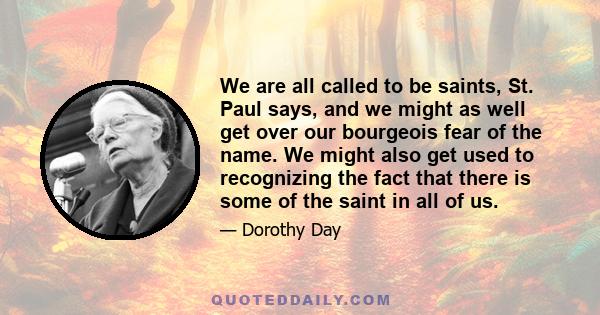 We are all called to be saints, St. Paul says, and we might as well get over our bourgeois fear of the name. We might also get used to recognizing the fact that there is some of the saint in all of us.