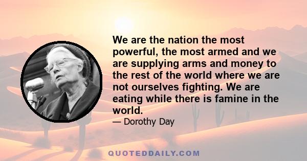 We are the nation the most powerful, the most armed and we are supplying arms and money to the rest of the world where we are not ourselves fighting. We are eating while there is famine in the world.