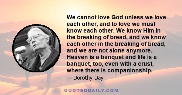 We cannot love God unless we love each other, and to love we must know each other. We know Him in the breaking of bread, and we know each other in the breaking of bread, and we are not alone anymore. Heaven is a banquet 