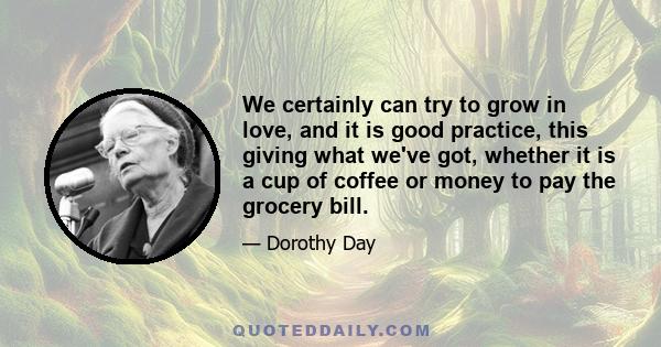 We certainly can try to grow in love, and it is good practice, this giving what we've got, whether it is a cup of coffee or money to pay the grocery bill.