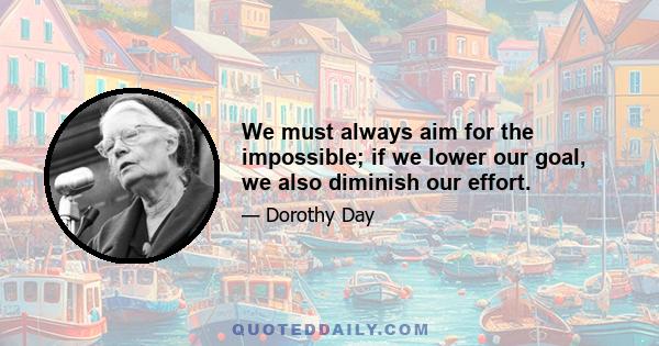 We must always aim for the impossible; if we lower our goal, we also diminish our effort.