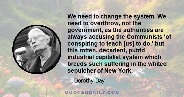 We need to change the system. We need to overthrow, not the government, as the authorities are always accusing the Communists 'of conspiring to teach [us] to do,' but this rotten, decadent, putrid industrial capitalist