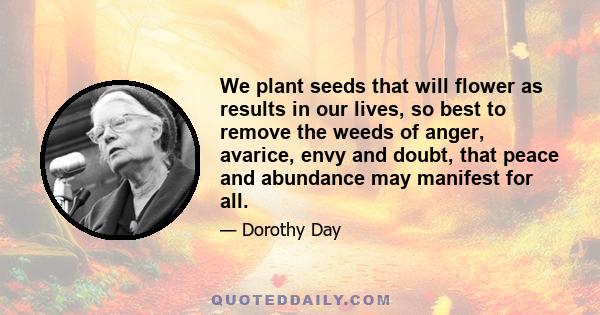 We plant seeds that will flower as results in our lives, so best to remove the weeds of anger, avarice, envy and doubt, that peace and abundance may manifest for all.