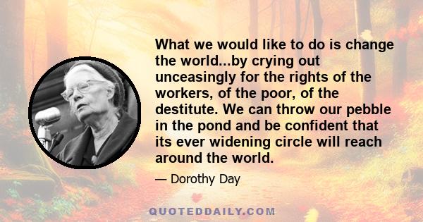 What we would like to do is change the world...by crying out unceasingly for the rights of the workers, of the poor, of the destitute. We can throw our pebble in the pond and be confident that its ever widening circle