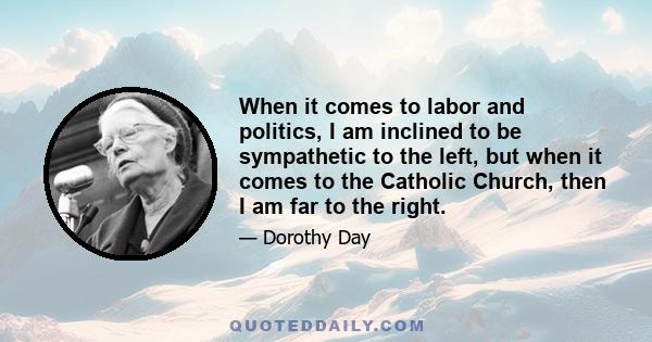 When it comes to labor and politics, I am inclined to be sympathetic to the left, but when it comes to the Catholic Church, then I am far to the right.