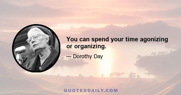 You can spend your time agonizing or organizing.