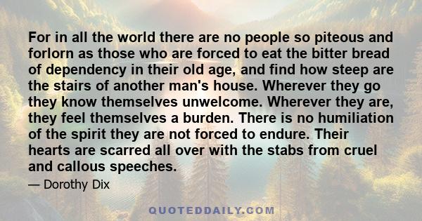 For in all the world there are no people so piteous and forlorn as those who are forced to eat the bitter bread of dependency in their old age, and find how steep are the stairs of another man's house. Wherever they go