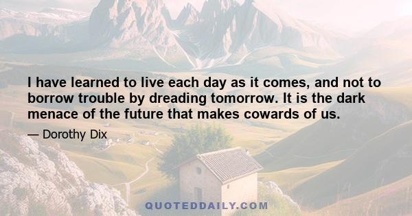 I have learned to live each day as it comes, and not to borrow trouble by dreading tomorrow. It is the dark menace of the future that makes cowards of us.