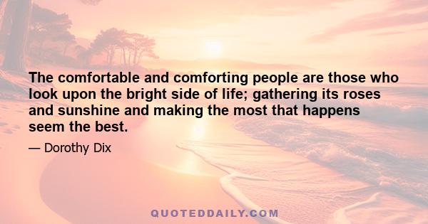 The comfortable and comforting people are those who look upon the bright side of life; gathering its roses and sunshine and making the most that happens seem the best.